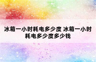 冰箱一小时耗电多少度 冰箱一小时耗电多少度多少钱